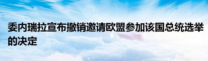 委内瑞拉宣布撤销邀请欧盟参加该国总统选举的决定