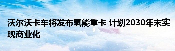 沃尔沃卡车将发布氢能重卡 计划2030年末实现商业化