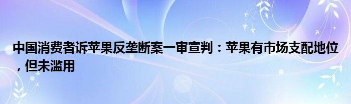 中国消费者诉苹果反垄断案一审宣判：苹果有市场支配地位，但未滥用