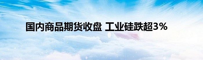 国内商品期货收盘 工业硅跌超3%