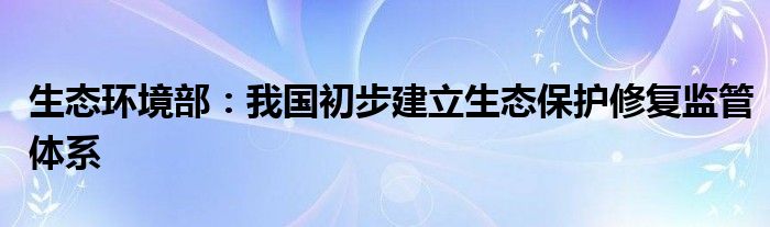 生态环境部：我国初步建立生态保护修复监管体系