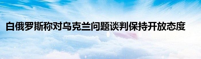 白俄罗斯称对乌克兰问题谈判保持开放态度