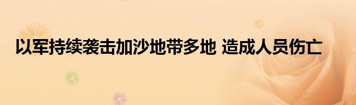 以军持续袭击加沙地带多地 造成人员伤亡