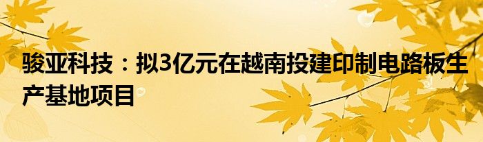 骏亚科技：拟3亿元在越南投建印制电路板生产基地项目