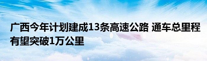 广西今年计划建成13条高速公路 通车总里程有望突破1万公里