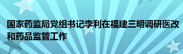 国家药监局党组书记李利在福建三明调研医改和药品监管工作