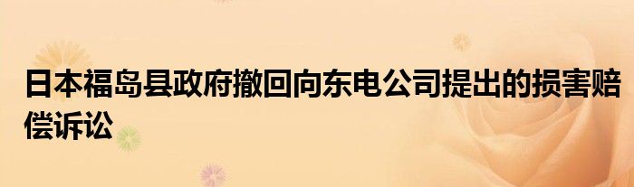 日本福岛县政府撤回向东电公司提出的损害赔偿诉讼