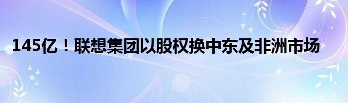 145亿！联想集团以股权换中东及非洲市场