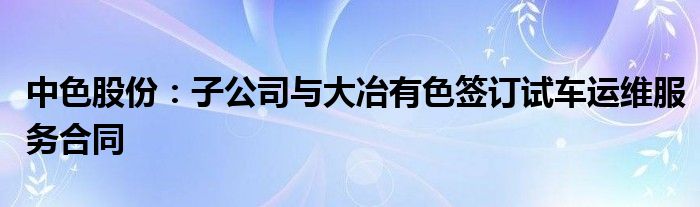 中色股份：子公司与大冶有色签订试车运维服务合同