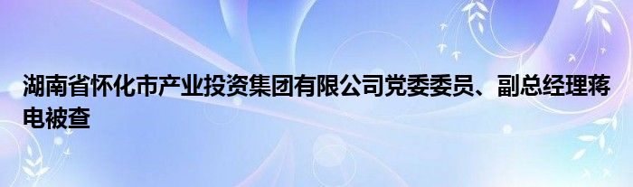 湖南省怀化市产业投资集团有限公司党委委员、副总经理蒋电被查