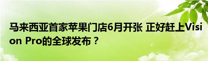 马来西亚首家苹果门店6月开张 正好赶上Vision Pro的全球发布？