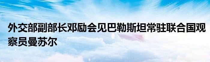 外交部副部长邓励会见巴勒斯坦常驻联合国观察员曼苏尔