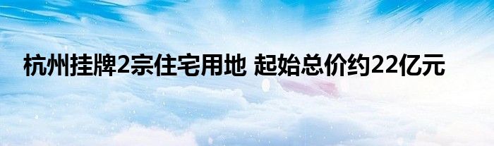 杭州挂牌2宗住宅用地 起始总价约22亿元