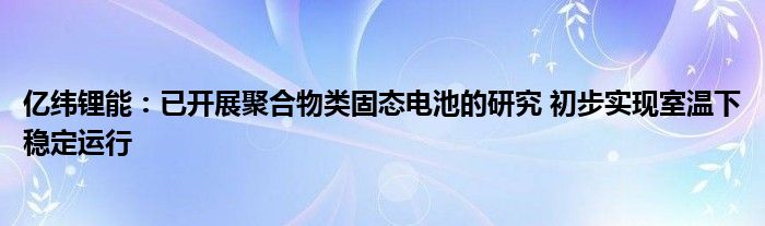 亿纬锂能：已开展聚合物类固态电池的研究 初步实现室温下稳定运行