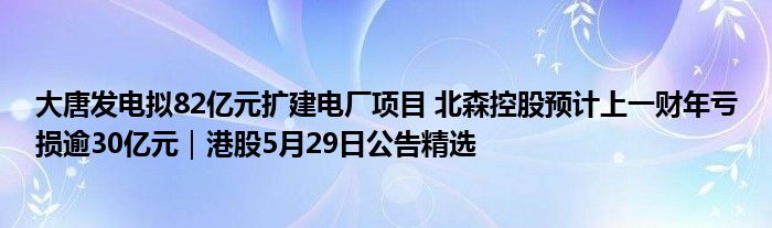 大唐发电拟82亿元扩建电厂项目 北森控股预计上一财年亏损逾30亿元｜港股5月29日公告精选