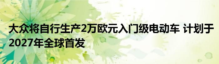 大众将自行生产2万欧元入门级电动车 计划于2027年全球首发