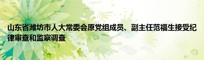 山东省潍坊市人大常委会原党组成员、副主任范福生接受纪律审查和监察调查