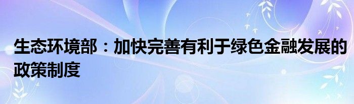 生态环境部：加快完善有利于绿色
发展的政策制度