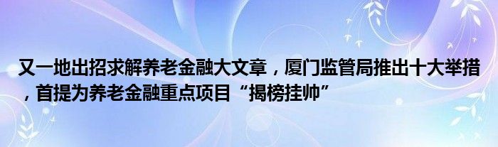 又一地出招求解养老
大文章，厦门监管局推出十大举措，首提为养老
重点项目“揭榜挂帅”