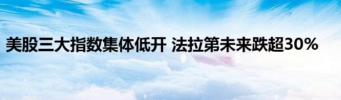 美股三大指数集体低开 法拉第未来跌超30%