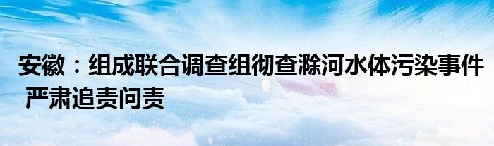 安徽：组成联合调查组彻查滁河水体污染事件 严肃追责问责