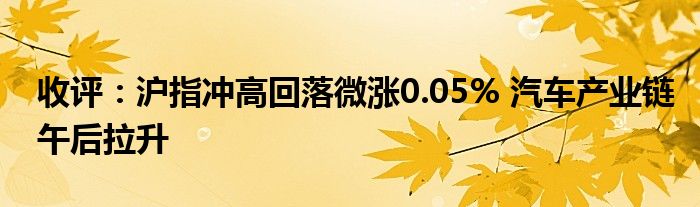 收评：沪指冲高回落微涨0.05% 汽车产业链午后拉升