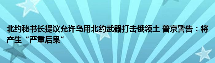 北约秘书长提议允许乌用北约武器打击俄领土 普京警告：将产生“严重后果”