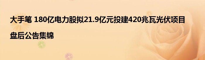 大手笔 180亿电力股拟21.9亿元投建420兆瓦光伏项目|盘后公告集锦