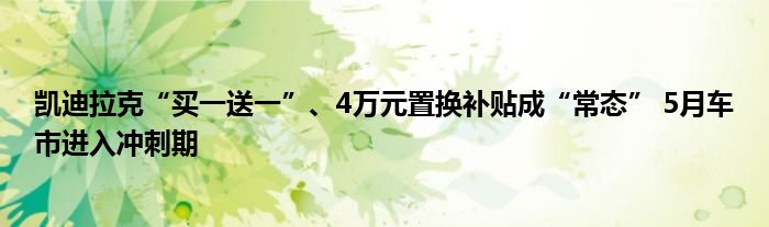 凯迪拉克“买一送一”、4万元置换补贴成“常态” 5月车市进入冲刺期