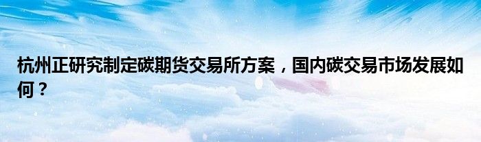 杭州正研究制定碳期货交易所方案，国内碳交易市场发展如何？