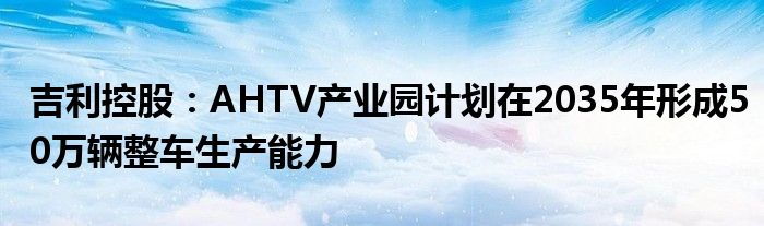 吉利控股：AHTV产业园计划在2035年形成50万辆整车生产能力