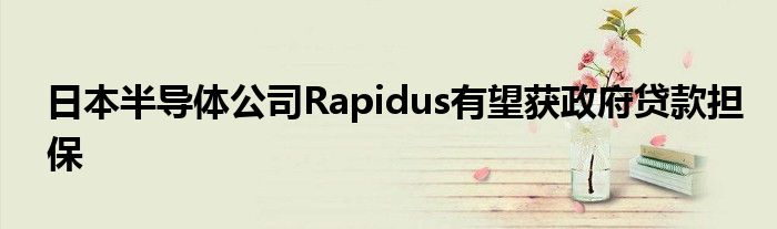 日本半导体公司Rapidus有望获政府贷款担保