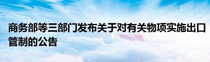 商务部等三部门发布关于对有关物项实施出口管制的公告