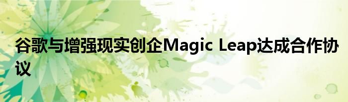 谷歌与增强现实创企Magic Leap达成合作协议