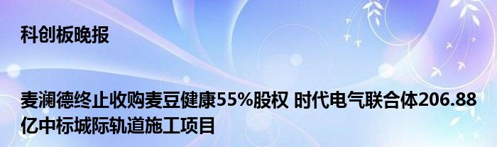 科创板晚报|麦澜德终止收购麦豆健康55%股权 时代电气联合体206.88亿中标城际轨道施工项目