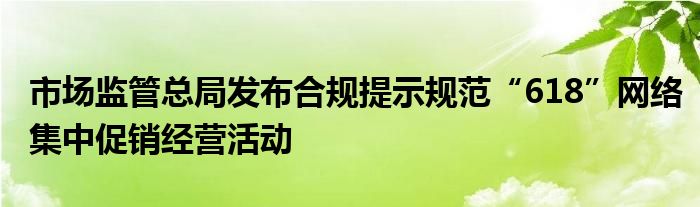 市场监管总局发布合规提示规范“618”网络集中促销经营活动