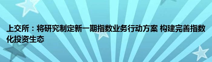 上交所：将研究制定新一期指数业务行动方案 构建完善指数化投资生态