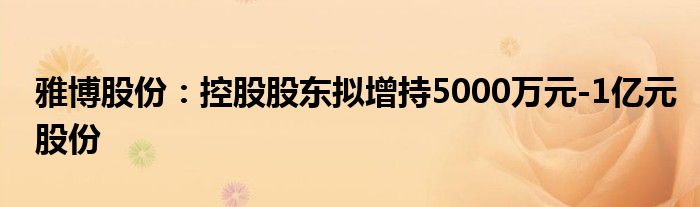 雅博股份：控股股东拟增持5000万元-1亿元股份