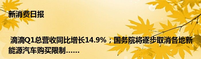 新消费日报 | 滴滴Q1总营收同比增长14.9%；国务院将逐步取消各地新能源汽车购买限制……