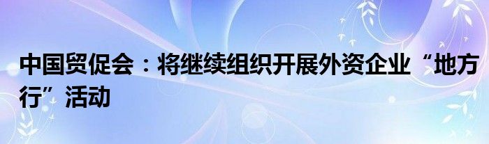 中国贸促会：将继续组织开展外资企业“地方行”活动