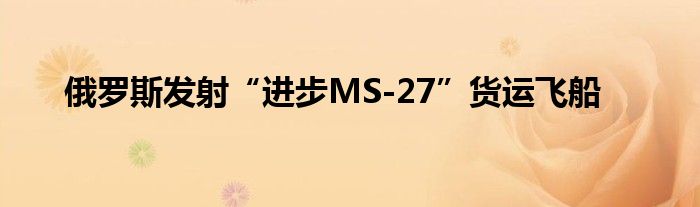 俄罗斯发射“进步MS-27”货运飞船