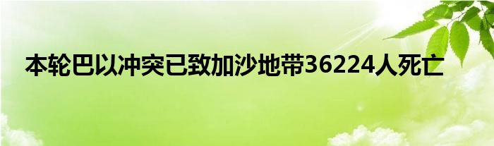 本轮巴以冲突已致加沙地带36224人死亡