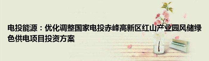 电投能源：优化调整国家电投赤峰高新区红山产业园风储绿色供电项目投资方案