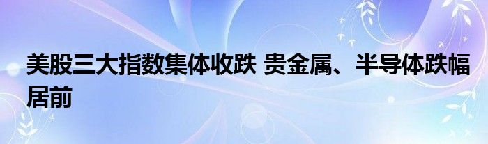 美股三大指数集体收跌 贵金属、半导体跌幅居前