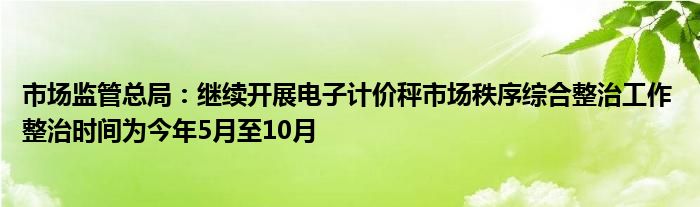 市场监管总局：继续开展电子计价秤市场秩序综合整治工作 整治时间为今年5月至10月