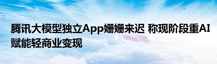 腾讯大模型独立App姗姗来迟 称现阶段重AI赋能轻商业变现