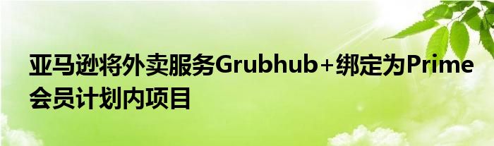 亚马逊将外卖服务Grubhub+绑定为Prime会员计划内项目