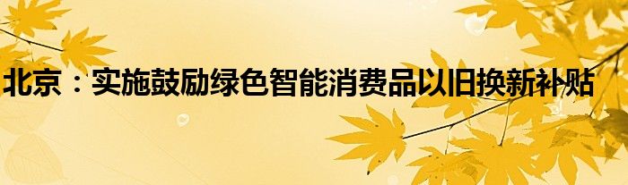 北京：实施鼓励绿色智能消费品以旧换新补贴