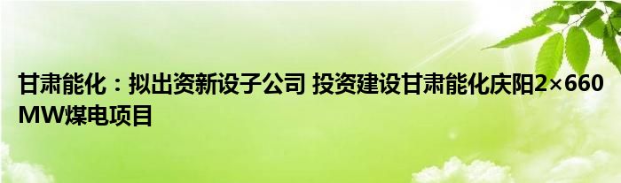 甘肃能化：拟出资新设子公司 投资建设甘肃能化庆阳2×660MW煤电项目