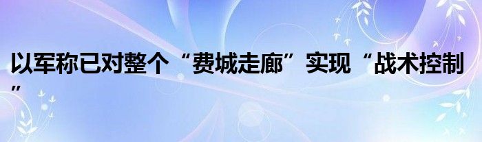 以军称已对整个“费城走廊”实现“战术控制”